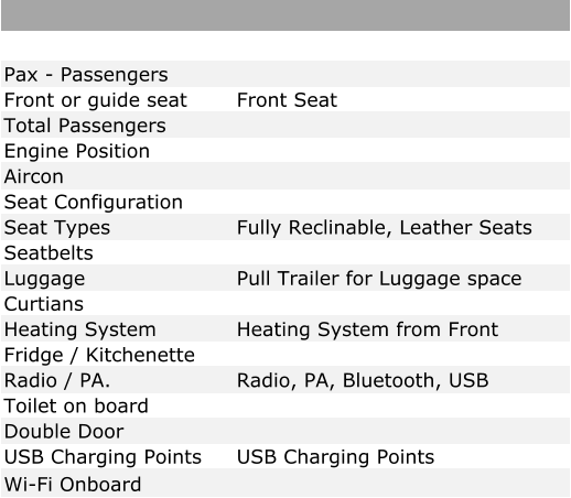 Pax - Passengers Front or guide seat Front Seat Total Passengers Engine Position Aircon Seat Configuration Seat Types Fully Reclinable, Leather Seats Seatbelts Luggage Pull Trailer for Luggage space Curtians Heating System Heating System from Front Fridge / Kitchenette Radio / PA. Radio, PA, Bluetooth, USB Toilet on board Double Door USB Charging Points USB Charging Points Wi-Fi Onboard